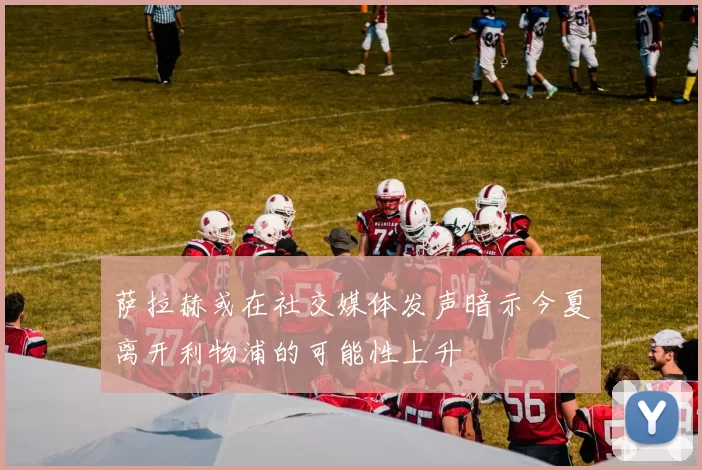 萨拉赫或在社交媒体发声暗示今夏离开利物浦的可能性上升
