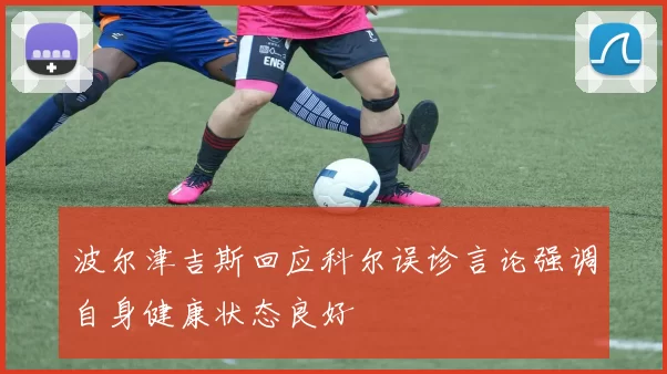 波尔津吉斯回应科尔误诊言论强调自身健康状态良好
