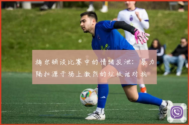 梅尔顿谈比赛中的情绪发泄：暴力隔扣源于场上激烈的垃圾话对抗