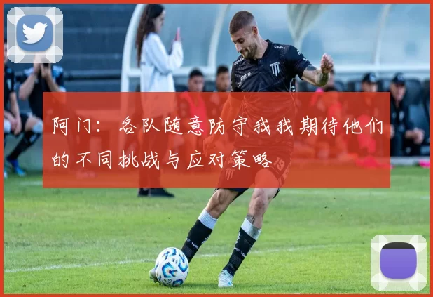 阿门：各队随意防守我我期待他们的不同挑战与应对策略