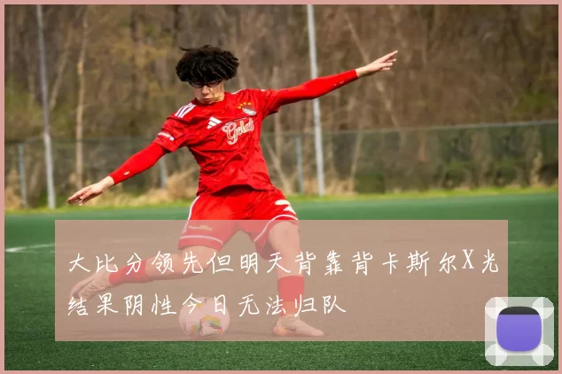 大比分领先但明天背靠背卡斯尔X光结果阴性今日无法归队