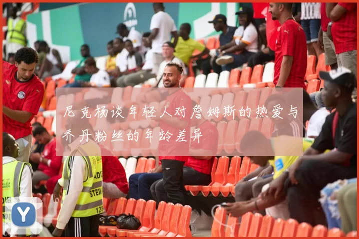 尼克杨谈年轻人对詹姆斯的热爱与乔丹粉丝的年龄差异
