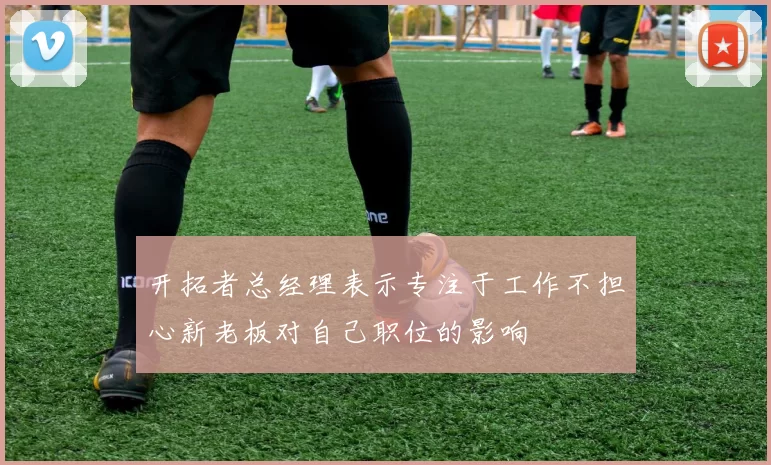 开拓者总经理表示专注于工作不担心新老板对自己职位的影响