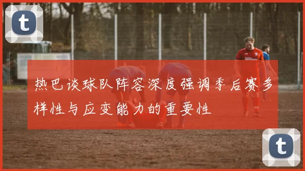 热巴谈球队阵容深度强调季后赛多样性与应变能力的重要性