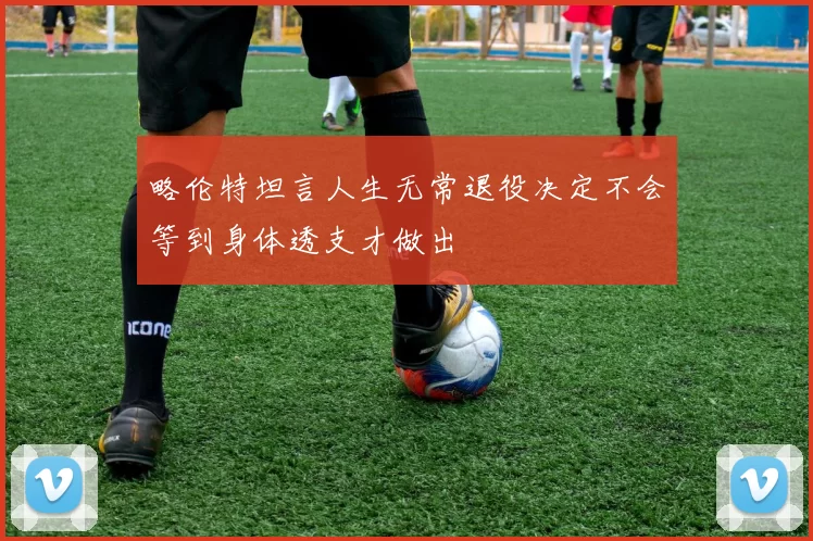 略伦特坦言人生无常退役决定不会等到身体透支才做出