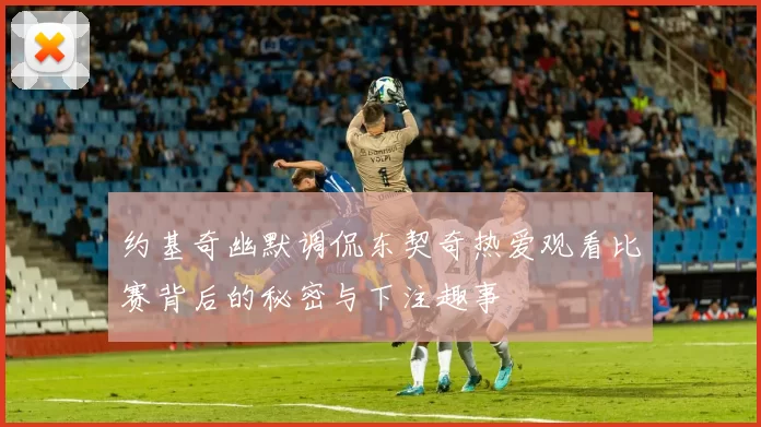 约基奇幽默调侃东契奇热爱观看比赛背后的秘密与下注趣事