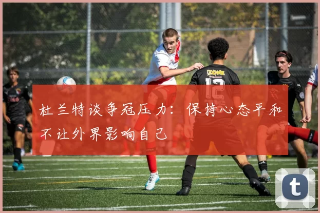 杜兰特谈争冠压力：保持心态平和不让外界影响自己
