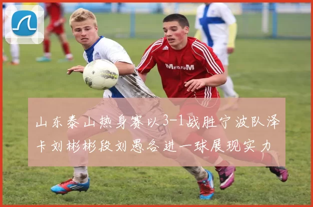 山东泰山热身赛以3-1战胜宁波队泽卡刘彬彬段刘愚各进一球展现实力