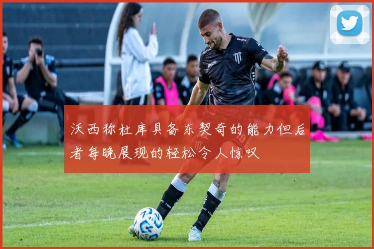 沃西称杜库具备东契奇的能力但后者每晚展现的轻松令人惊叹