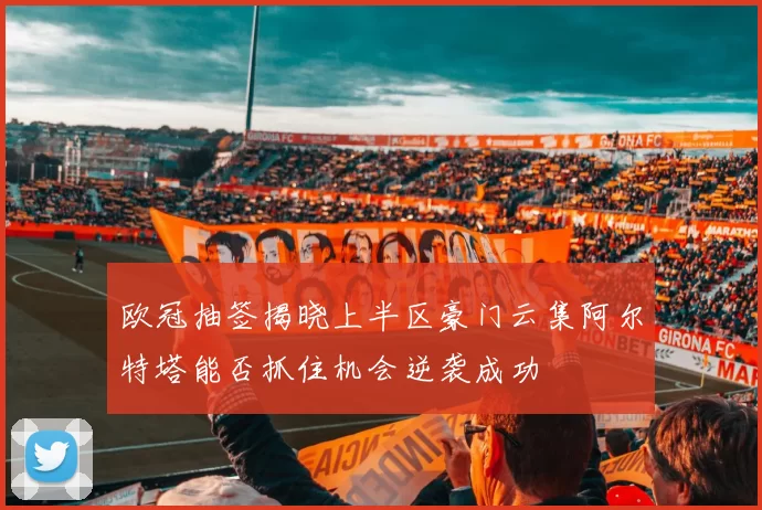 欧冠抽签揭晓上半区豪门云集阿尔特塔能否抓住机会逆袭成功