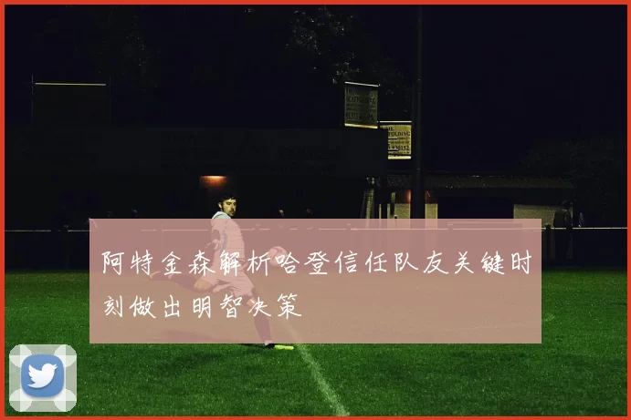 阿特金森解析哈登信任队友关键时刻做出明智决策