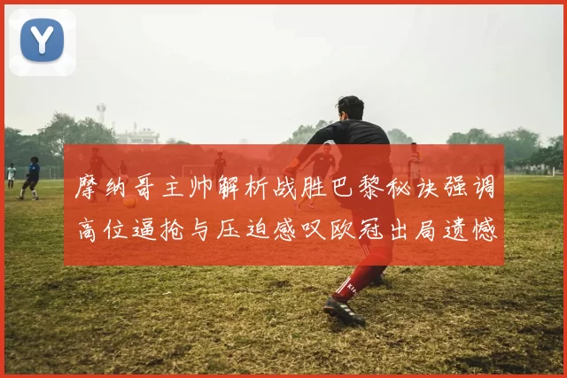 摩纳哥主帅解析战胜巴黎秘诀强调高位逼抢与压迫感叹欧冠出局遗憾