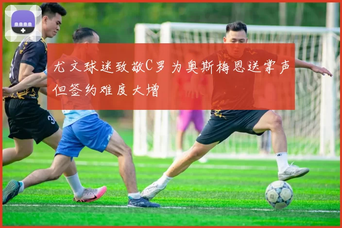 尤文球迷致敬C罗为奥斯梅恩送掌声但签约难度大增