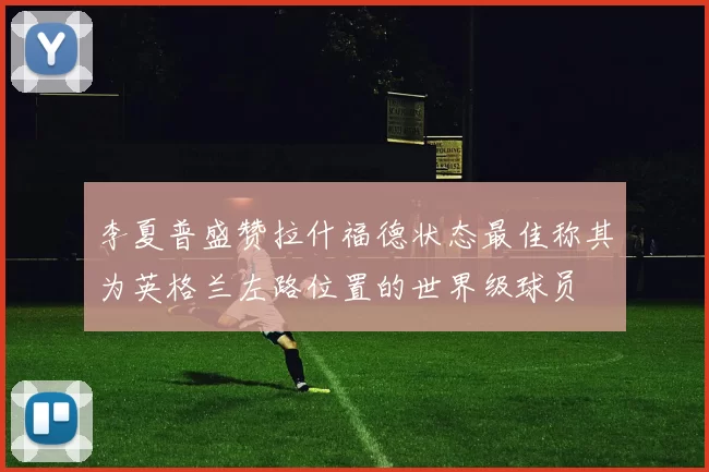 李夏普盛赞拉什福德状态最佳称其为英格兰左路位置的世界级球员