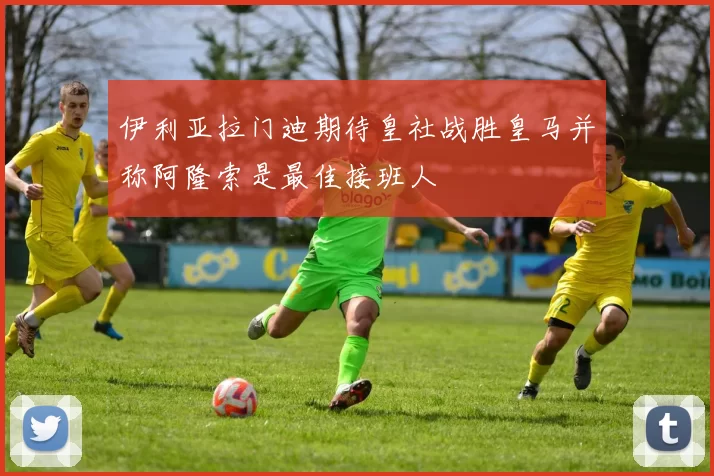 伊利亚拉门迪期待皇社战胜皇马并称阿隆索是最佳接班人