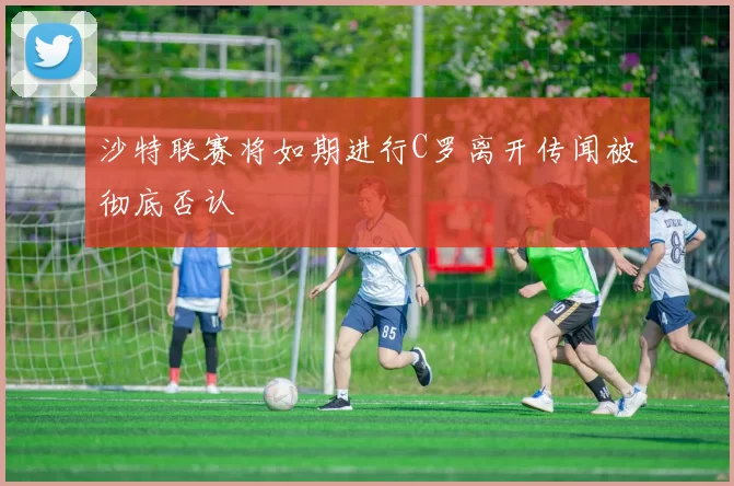 沙特联赛将如期进行C罗离开传闻被彻底否认