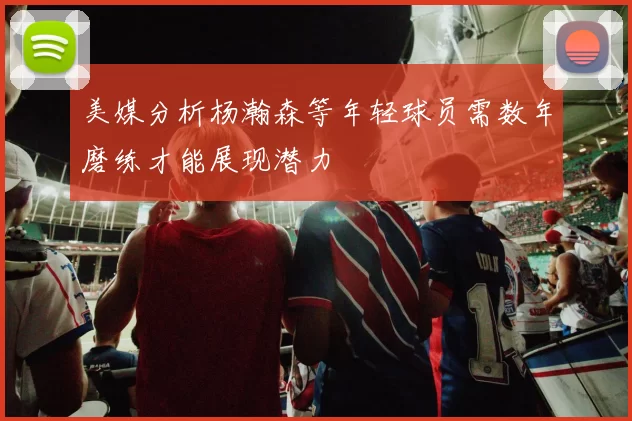 美媒分析杨瀚森等年轻球员需数年磨练才能展现潜力