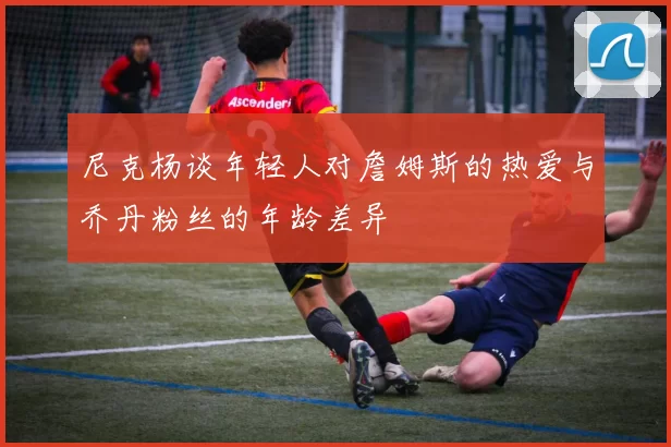 尼克杨谈年轻人对詹姆斯的热爱与乔丹粉丝的年龄差异