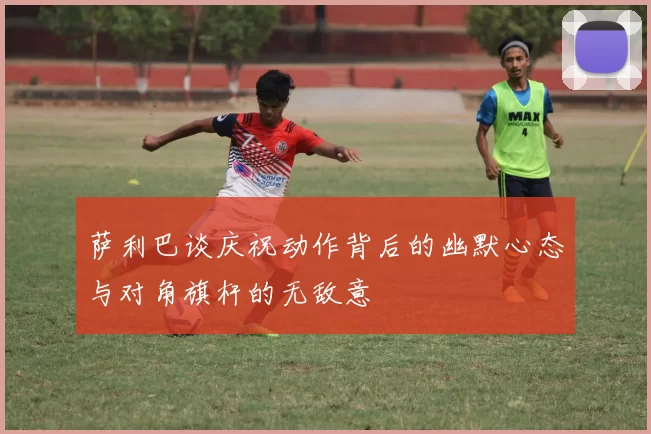 萨利巴谈庆祝动作背后的幽默心态与对角旗杆的无敌意