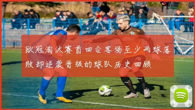 欧冠淘汰赛首回合客场至少两球落败却逆袭晋级的球队历史回顾