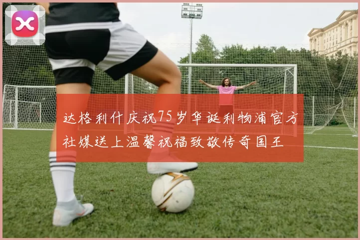 达格利什庆祝75岁华诞利物浦官方社媒送上温馨祝福致敬传奇国王