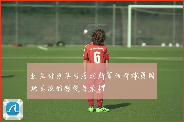杜兰特分享与詹姆斯等传奇球员同场竞技的感受与荣耀